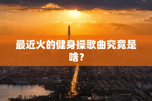 最近火的健身操歌曲究竟是啥？