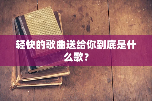 轻快的歌曲送给你到底是什么歌？