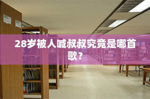 28岁被人喊叔叔究竟是哪首歌？