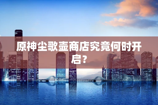 原神尘歌壶商店究竟何时开启？