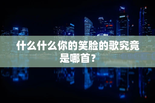 什么什么你的笑脸的歌究竟是哪首？