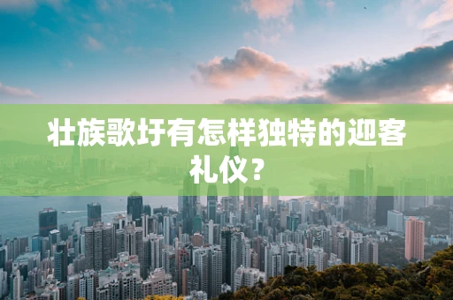 壮族歌圩有怎样独特的迎客礼仪？