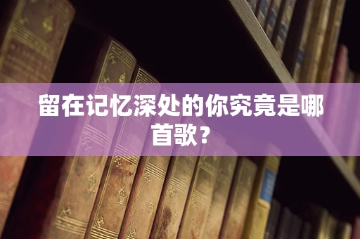 留在记忆深处的你究竟是哪首歌？