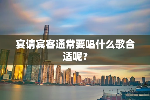 宴请宾客通常要唱什么歌合适呢？