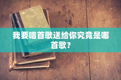 我要唱首歌送给你究竟是哪首歌？