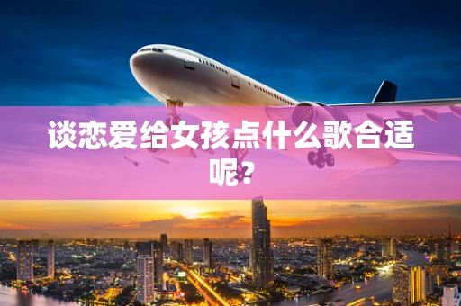 谈恋爱给女孩点什么歌合适呢？