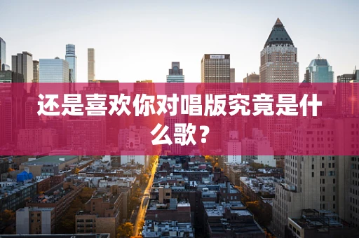 还是喜欢你对唱版究竟是什么歌？
