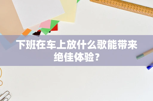 下班在车上放什么歌能带来绝佳体验？