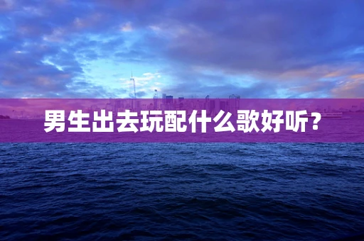 男生出去玩配什么歌好听？