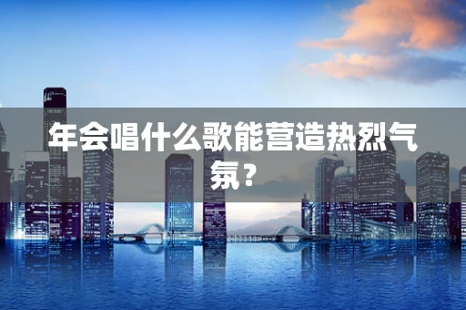 年会唱什么歌能营造热烈气氛？