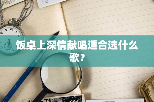 饭桌上深情献唱适合选什么歌？