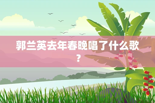 郭兰英去年春晚唱了什么歌？