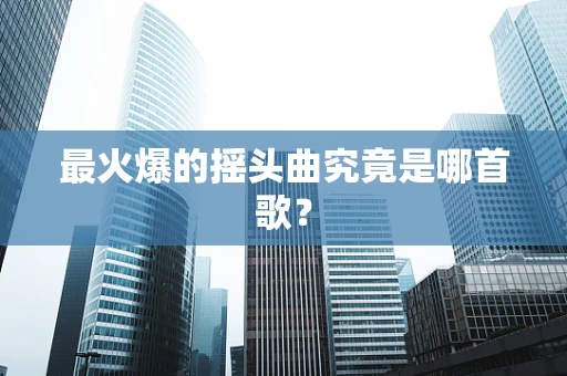 最火爆的摇头曲究竟是哪首歌？