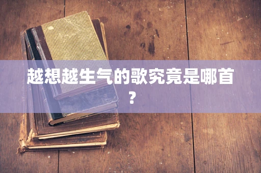 越想越生气的歌究竟是哪首？